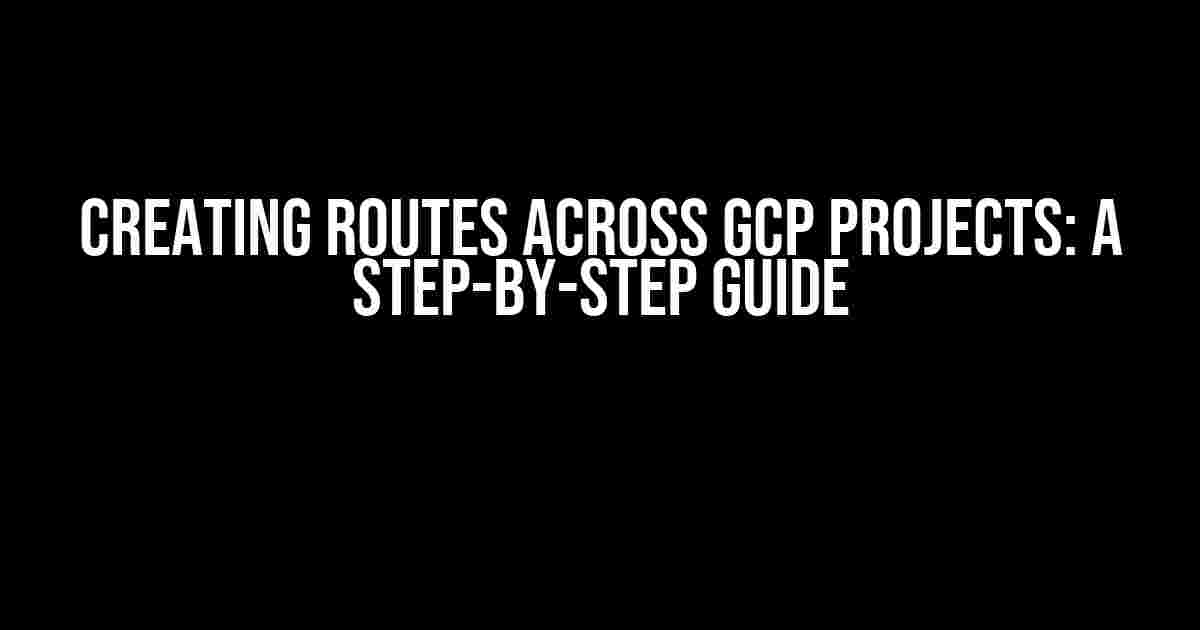 Creating Routes Across GCP Projects: A Step-by-Step Guide